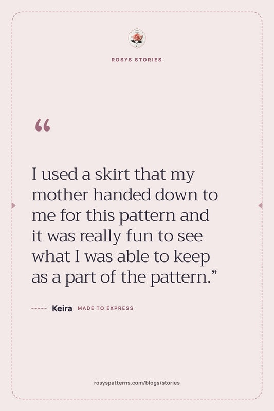 “I used a skirt that my mother handed down to me for this pattern and it was really fun to see what I was able to keep as a part of the pattern.” — Keira, Rosys Stories